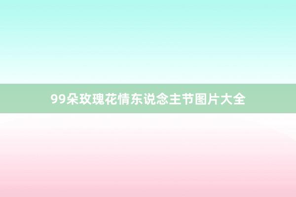 99朵玫瑰花情东说念主节图片大全