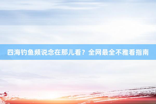 四海钓鱼频说念在那儿看？全网最全不雅看指南