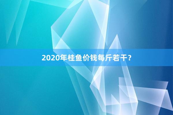2020年桂鱼价钱每斤若干？