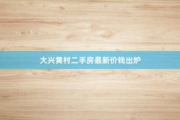 大兴黄村二手房最新价钱出炉